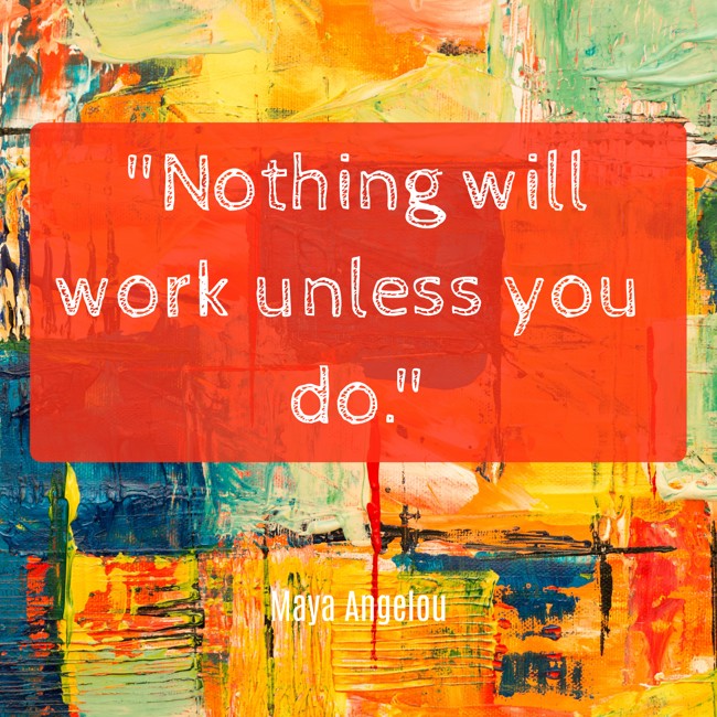  Nothing will work unless you do.   - Maya Angelou 