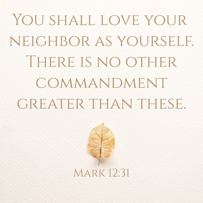You shall love your neighbor as yourself. There is no other commandment greater than these. - Mark 12:31