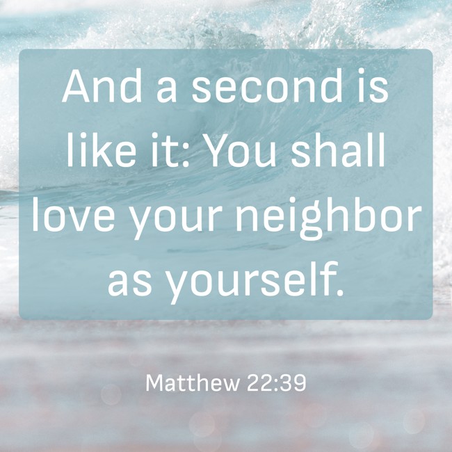 And a second is like it: You shall love your neighbor as yourself. - Matthew 22:39