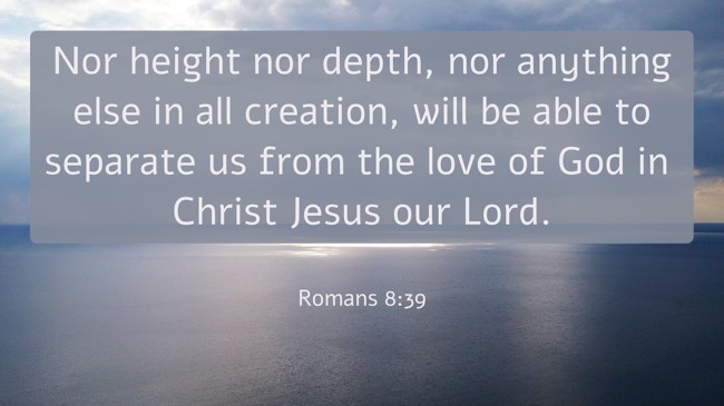 Nor height nor depth, nor anything else in all creation, will be able to separate us from the love of God in Christ Jesus our Lord. - Romans 8:39