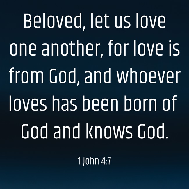 Beloved, let us love one another, for love is from God, and whoever loves has been born of God and knows God. - 1 John 4:7
