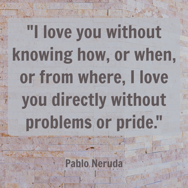 I love you without knowing how, or when, or from where, I love you directly without problems or pride. - Pablo Neruda