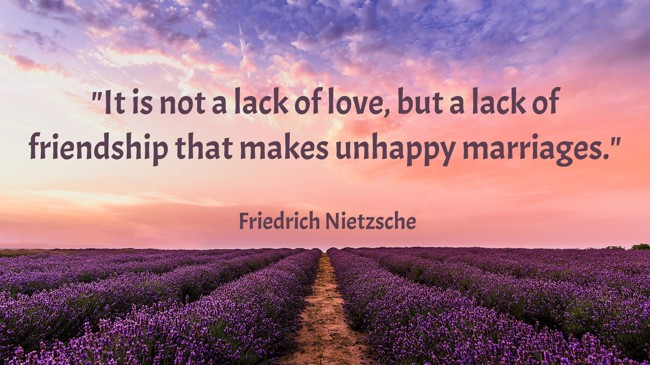 It is not a lack of love, but a lack of friendship that makes unhappy marriages. - Friedrich Nietzsche