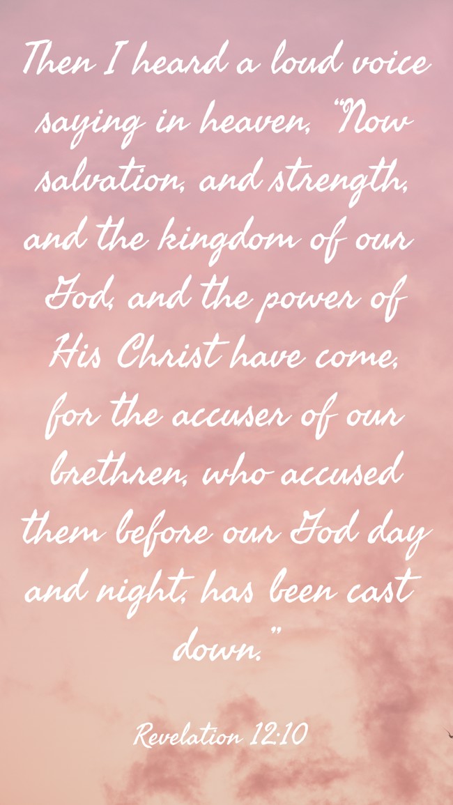 Then I heard a loud voice saying in heaven, “Now salvation, and strength, and the kingdom of our God, and the power of His Christ have come, for the accuser of our brethren, who accused them before our God day and night, has been cast down.” - Revelation 12:10