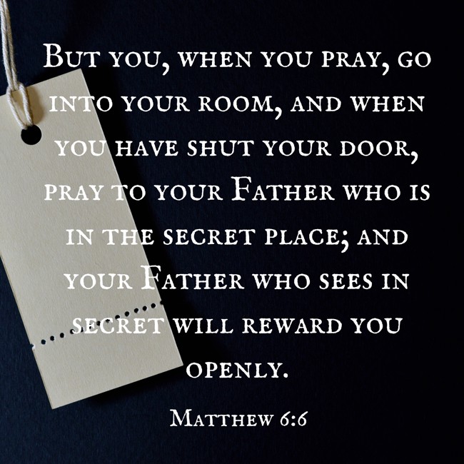 But you, when you pray, go into your room, and when you have shut your door, pray to your Father who is in the secret place; and your Father who sees in secret will reward you openly. - Matthew 6:6