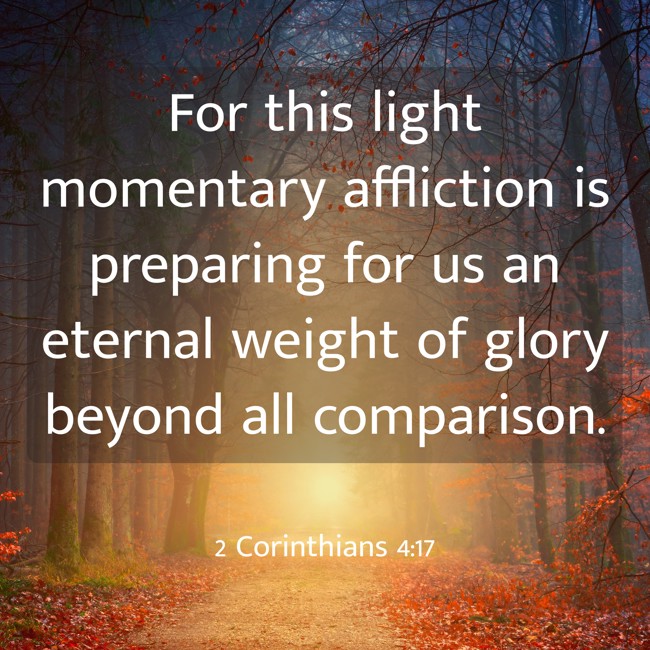 For this light momentary affliction is preparing for us an eternal weight of glory beyond all comparison. - 2 Corinthians 4:17