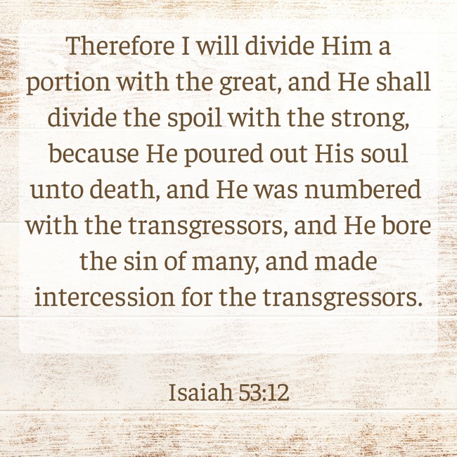 Therefore I will divide Him a portion with the great, and He shall divide the spoil with the strong, because He poured out His soul unto death, and He was numbered with the transgressors, and He bore the sin of many, and made intercession for the transgressors. - Isaiah 53:12