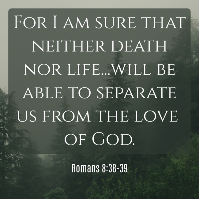 For I am sure that neither death nor life...will be able to separate us from the love of God. - Romans 8:38-39