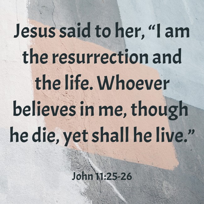 Jesus said to her, “I am the resurrection and the life. Whoever believes in me, though he die, yet shall he live.” - John 11:25-26