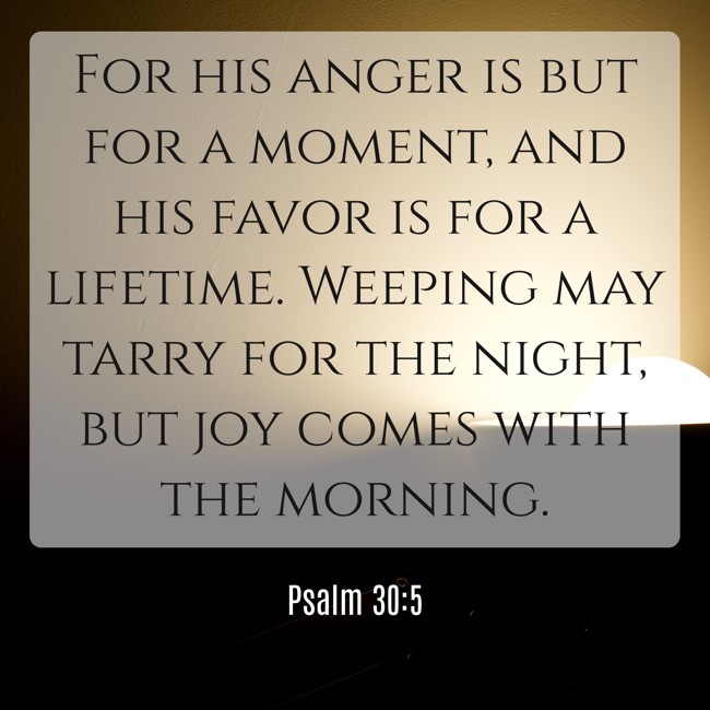 For his anger is but for a moment, and his favor is for a lifetime. Weeping may tarry for the night, but joy comes with the morning. - Psalm 30:5