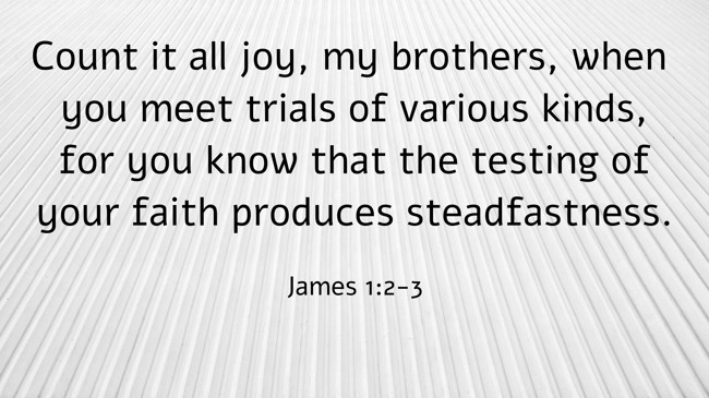 Count it all joy, my brothers, when you meet trials of various kinds, for you know that the testing of your faith produces steadfastness. - James 1:2-3
