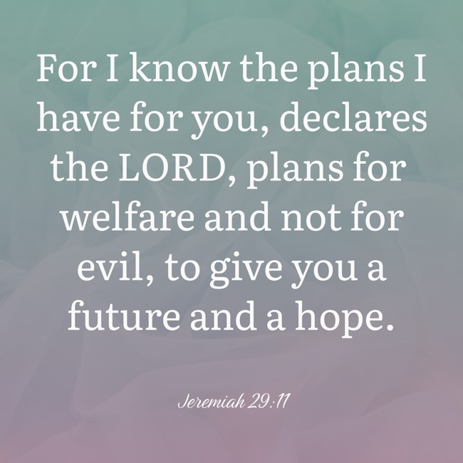 For I know the plans I have for you, declares the LORD, plans for welfare and not for evil, to give you a future and a hope. - Jeremiah 29:11