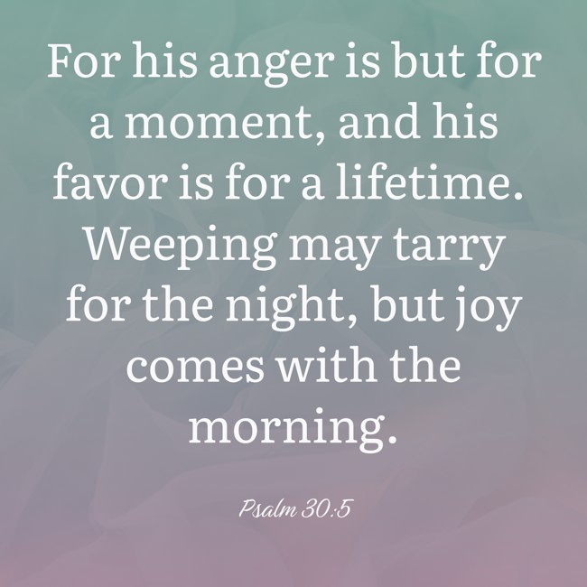 For his anger is but for a moment, and his favor is for a lifetime. Weeping may tarry for the night, but joy comes with the morning. - Psalm 30:5
