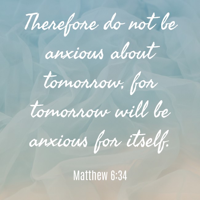 Therefore do not be anxious about tomorrow, for tomorrow will be anxious for itself. - Matthew 6:34