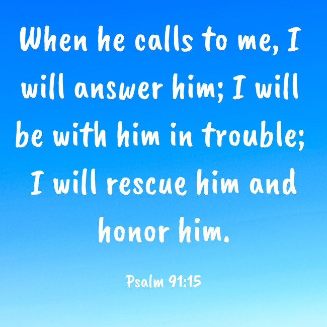 When he calls to me, I will answer him; I will be with him in trouble; I will rescue him and honor him. - Psalm 91:15