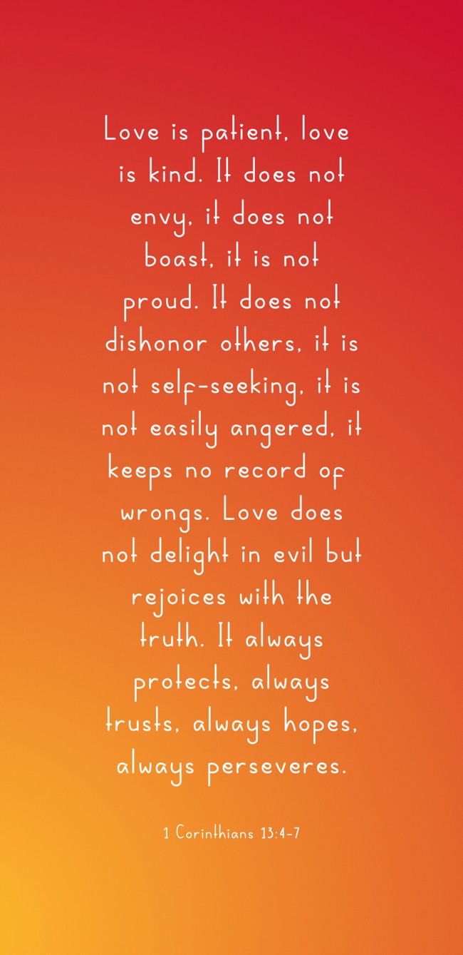 Love is patient, love is kind. It does not envy, it does not boast, it is not proud. It does not dishonor others, it is not self-seeking, it is not easily angered, it keeps no record of wrongs. Love does not delight in evil but rejoices with the truth. It always protects, always trusts, always hopes, always perseveres. - 1 Corinthians 13:4-7