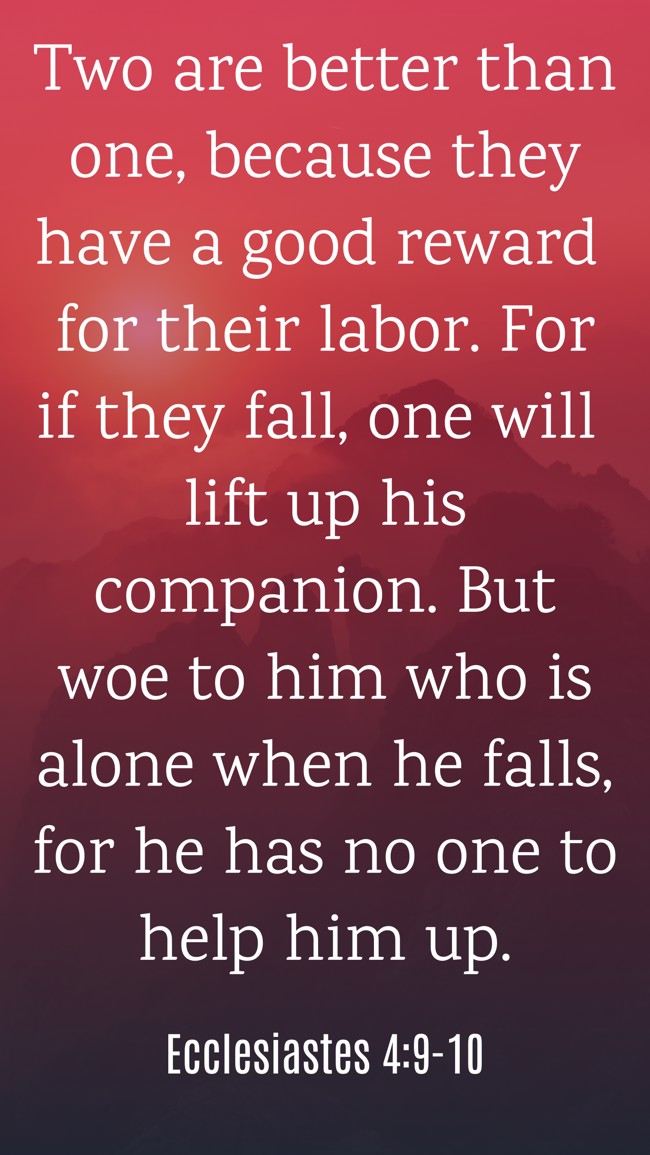 Two are better than one, because they have a good reward for their labor. For if they fall, one will lift up his companion. But woe to him who is alone when he falls, for he has no one to help him up. - Ecclesiastes 4:9-10