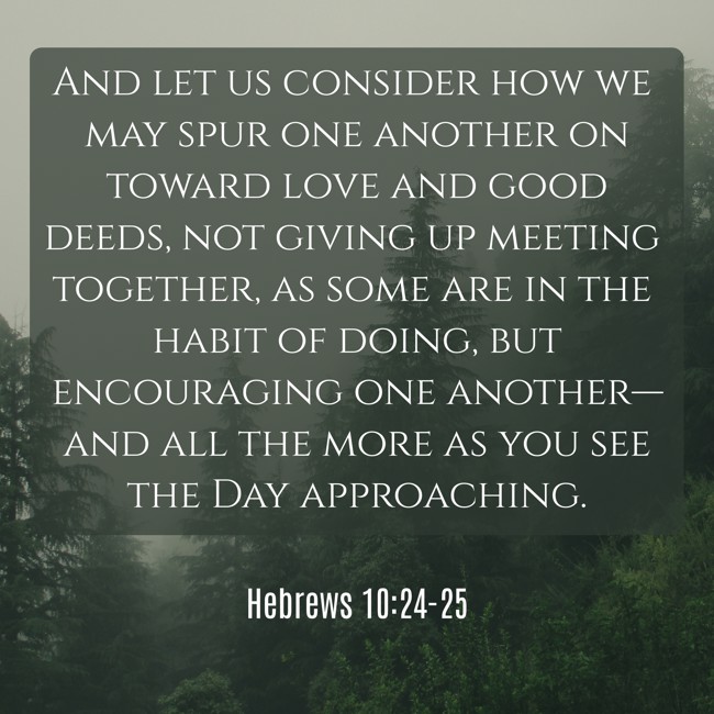 And let us consider how we may spur one another on toward love and good deeds, not giving up meeting together, as some are in the habit of doing, but encouraging one another—and all the more as you see the Day approaching. - Hebrews 10:24-25