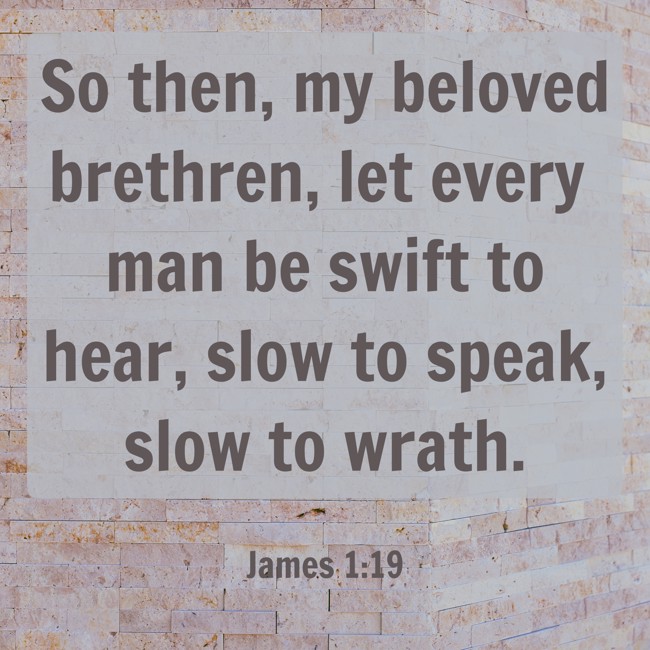 So then, my beloved brethren, let every man be swift to hear, slow to speak, slow to wrath. - James 1:19