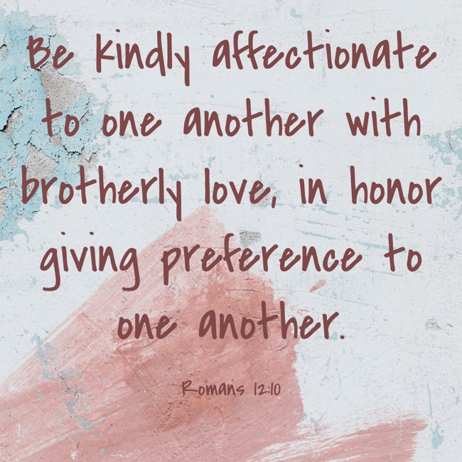 Be kindly affectionate to one another with brotherly love, in honor giving preference to one another. - Romans 12:10