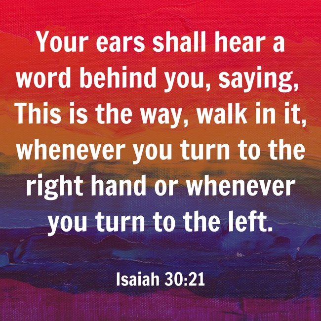 Your ears shall hear a word behind you, saying, This is the way, walk in it, whenever you turn to the right hand or whenever you turn to the left. - Isaiah 30:21