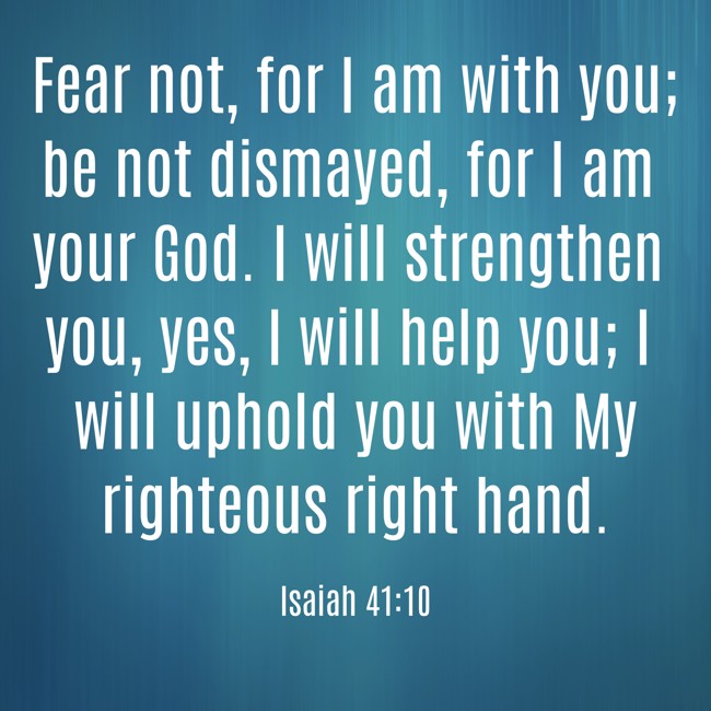 Fear not, for I am with you; be not dismayed, for I am your God. I will strengthen you, yes, I will help you; I will uphold you with My righteous right hand. - Isaiah 41:10