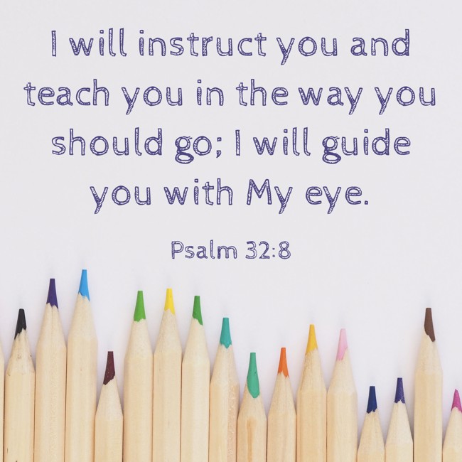 I will instruct you and teach you in the way you should go; I will guide you with My eye. - Psalm 32:8