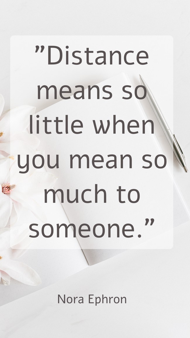 Distance means so little when you mean so much to someone. - Nora Ephron