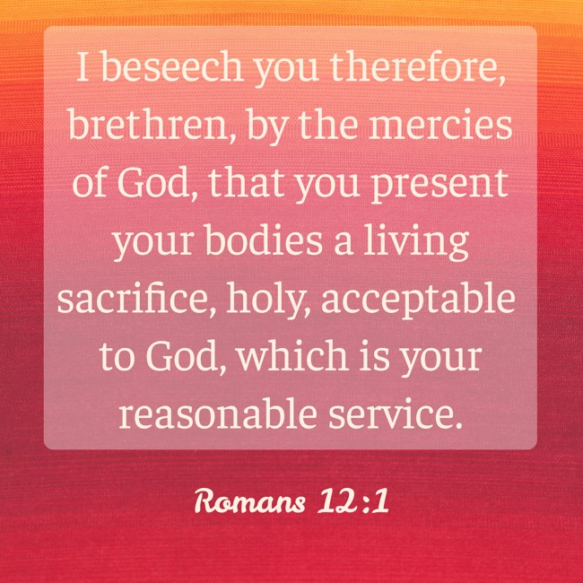 I beseech you therefore, brethren, by the mercies of God, that you present your bodies a living sacrifice, holy, acceptable to God, which is your reasonable service. - Romans 12:1