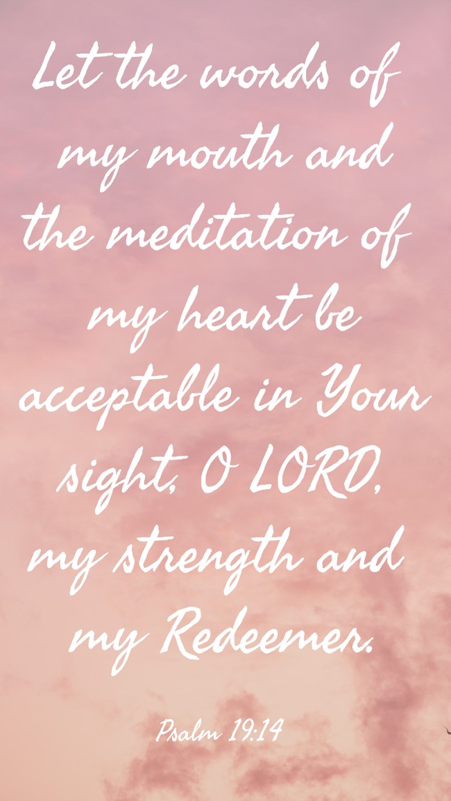 Let the words of my mouth and the meditation of my heart be acceptable in Your sight, O LORD, my strength and my Redeemer. - Psalm 19:14
