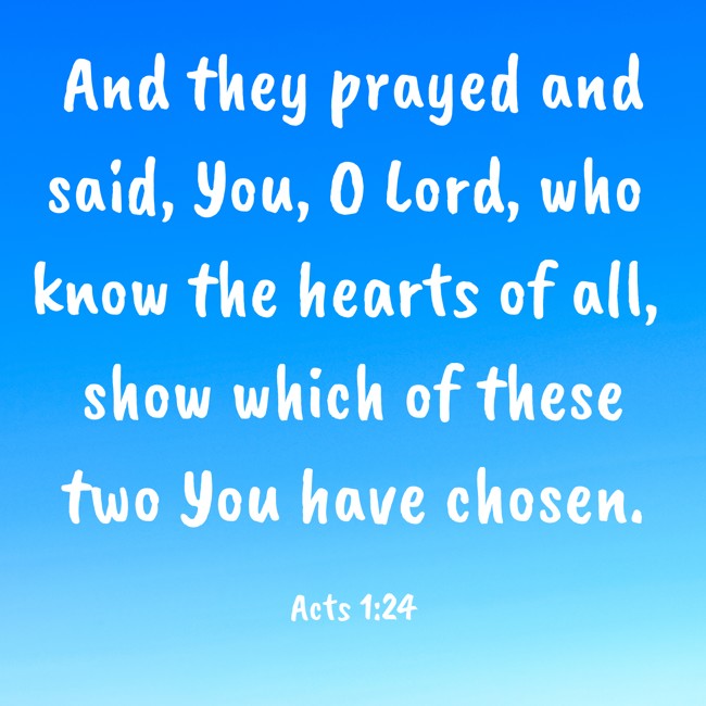 And they prayed and said, You, O Lord, who know the hearts of all, show which of these two You have chosen. - Acts 1:24