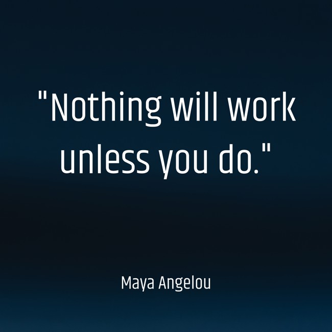 Nothing will work unless you do. - Maya Angelou