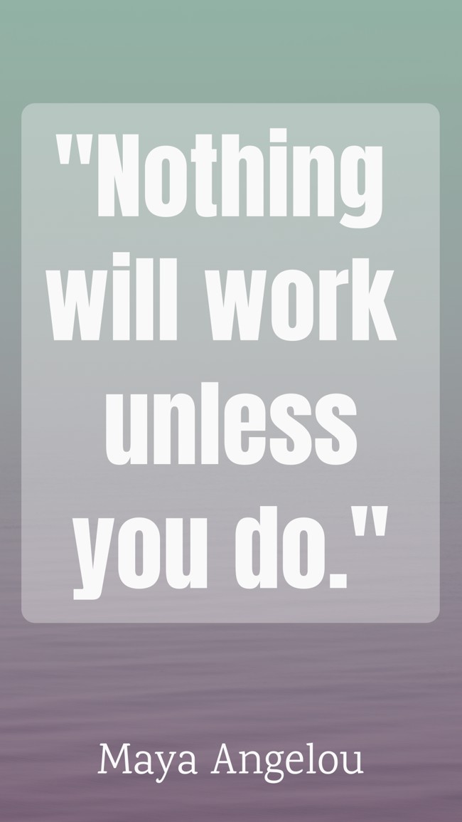 Nothing will work unless you do. - Maya Angelou