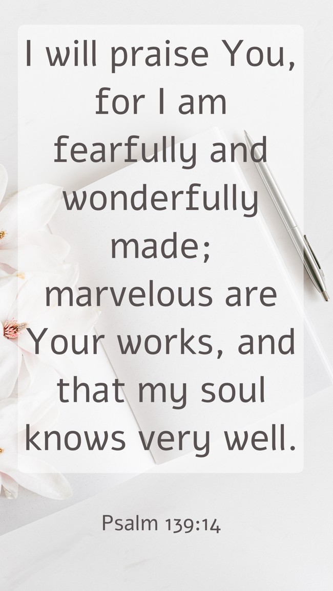 I will praise You, for I am fearfully and wonderfully made; marvelous are Your works, and that my soul knows very well. - Psalm 139:14