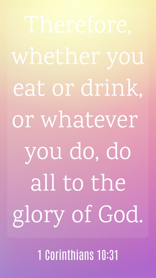 Therefore, whether you eat or drink, or whatever you do, do all to the glory of God. - 1 Corinthians 10:31