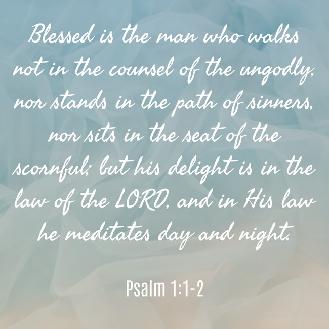 Blessed is the man who walks not in the counsel of the ungodly, nor stands in the path of sinners, nor sits in the seat of the scornful; but his delight is in the law of the LORD, and in His law he meditates day and night. - Psalm 1:1-2
