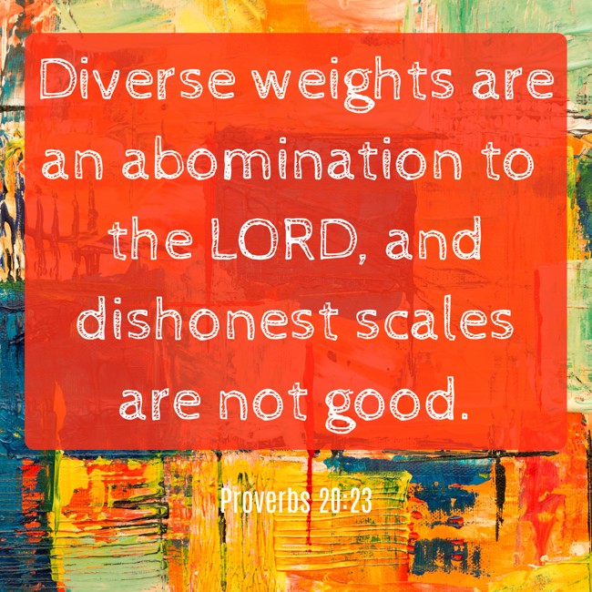 Diverse weights are an abomination to the LORD, and dishonest scales are not good. - Proverbs 20:23