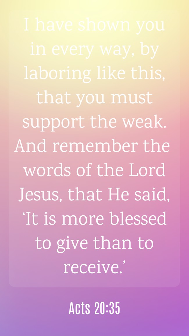 I have shown you in every way, by laboring like this, that you must support the weak. And remember the words of the Lord Jesus, that He said, ‘It is more blessed to give than to receive.’ - Acts 20:35