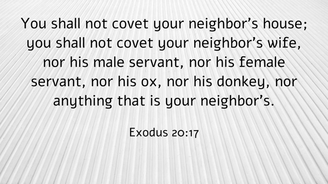 You shall not covet your neighbor's house; you shall not covet your neighbor's wife, nor his male servant, nor his female servant, nor his ox, nor his donkey, nor anything that is your neighbor's. - Exodus 20:17