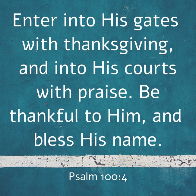 Enter into His gates with thanksgiving, and into His courts with praise. Be thankful to Him, and bless His name. - Psalm 100:4