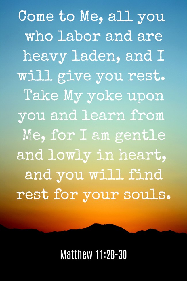 Come to Me, all you who labor and are heavy laden, and I will give you rest. Take My yoke upon you and learn from Me, for I am gentle and lowly in heart, and you will find rest for your souls. - Matthew 11:28-30
