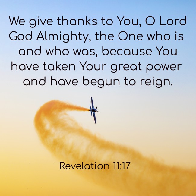 We give thanks to You, O Lord God Almighty, the One who is and who was, because You have taken Your great power and have begun to reign. - Revelation 11:17