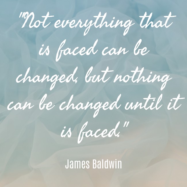 Not everything that is faced can be changed, but nothing can be changed until it is faced. - James Baldwin