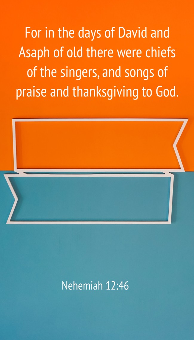 For in the days of David and Asaph of old there were chiefs of the singers, and songs of praise and thanksgiving to God. - Nehemiah 12:46