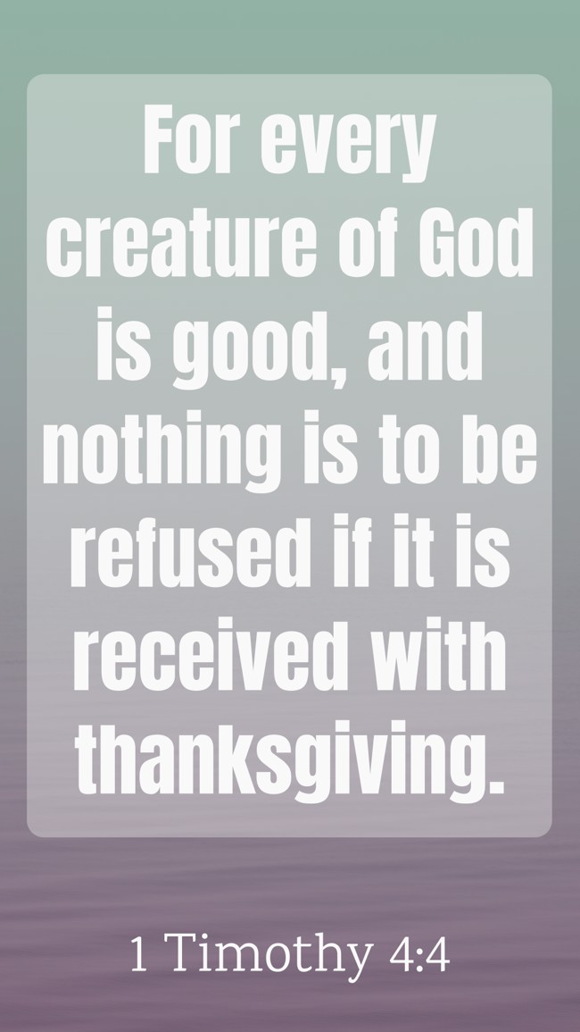 For every creature of God is good, and nothing is to be refused if it is received with thanksgiving. - 1 Timothy 4:4