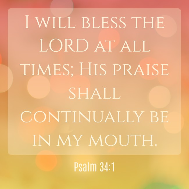 I will bless the LORD at all times; His praise shall continually be in my mouth. - Psalm 34:1