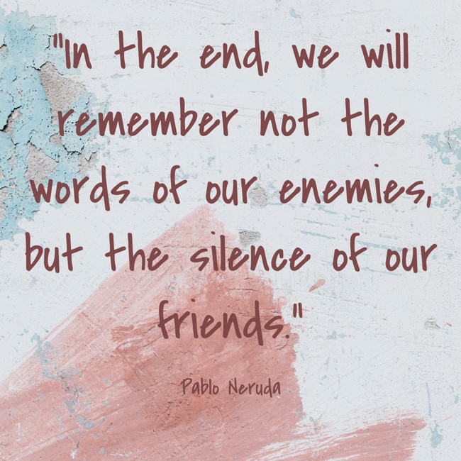 In the end, we will remember not the words of our enemies, but the silence of our friends. - Pablo Neruda