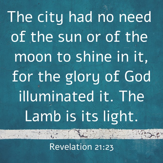 The city had no need of the sun or of the moon to shine in it, for the glory of God illuminated it. The Lamb is its light. - Revelation 21:23