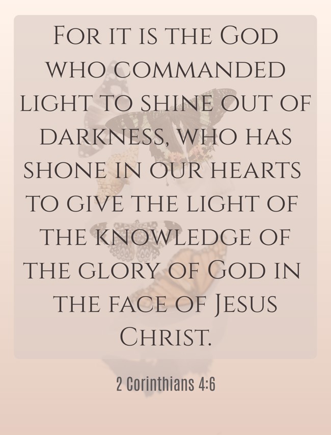 For it is the God who commanded light to shine out of darkness, who has shone in our hearts to give the light of the knowledge of the glory of God in the face of Jesus Christ. - 2 Corinthians 4:6