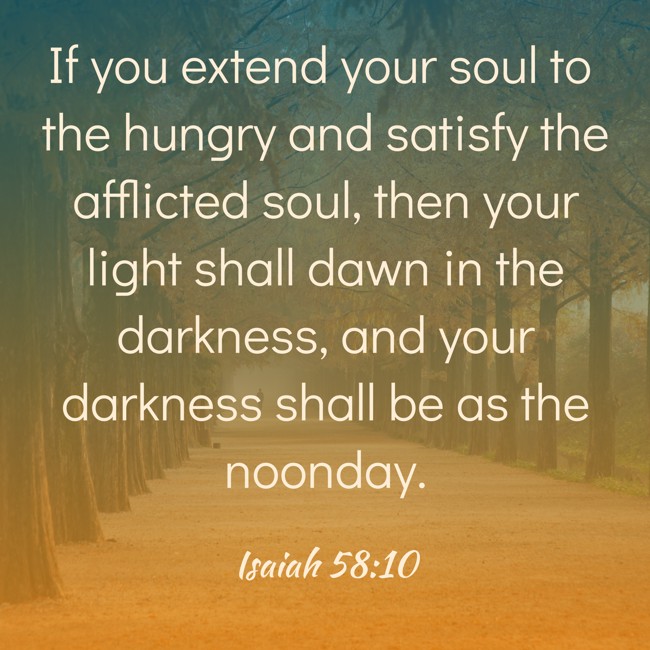 If you extend your soul to the hungry and satisfy the afflicted soul, then your light shall dawn in the darkness, and your darkness shall be as the noonday. - Isaiah 58:10